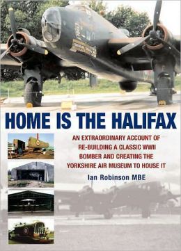 HOME IS THE HALIFAX: An Extraordinary Account of Re-building a Classic WWII Bomber and Creating the Yorkshire Air Museum to House It Ian Robinson