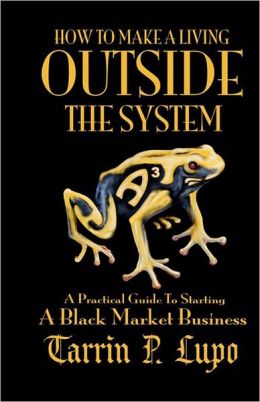 How to Make a Living Outside the System: A Practical Guide to Starting a Black Market Business Tarrin P. Lupo