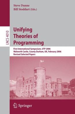 Unifying Theories of Programming: First International Symposium, UTP 2006, Walworth Castle, County Durham, UK, February 5-7, 2006, Revised Selected Papers Steve Dunne and Bill Stoddart