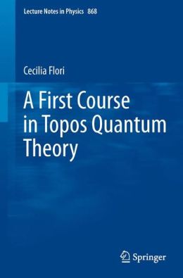 A First Course in Topos Quantum Theory (Lecture Notes in Physics) Cecilia Flori