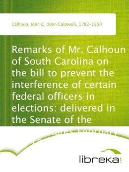Remarks of Mr. Calhoun of South Carolina on the bill to prevent the interference of certain federal officers in elections: delivered in the Senate of the United States February 22, 1839 John C. (John Caldwell) Calhoun