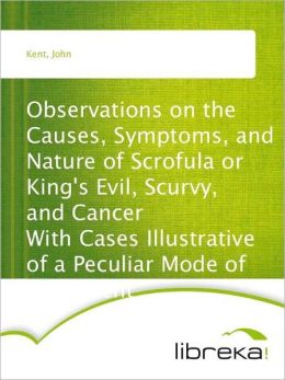 Observations on the Causes, Symptoms, and Nature of Scrofula or King's Evil, Scurvy, and Cancer - With Cases Illustrative of a Peculiar Mode of Treatment John Kent