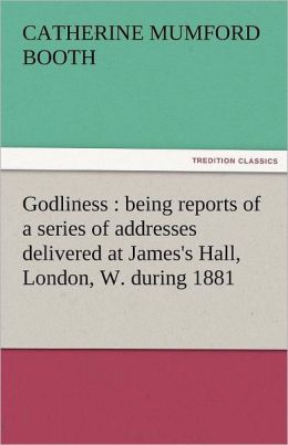 Godliness: Being Reports of a Series of Addresses Delivered at James'S Hall, London, W. During 1881 Catherine Mumford Booth
