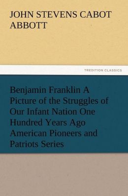 Benjamin Franklin a Picture of the Struggles of Our Infant Nation One Hundred Years Ago American Pioneers and Patriots Series John S. C. Abbott