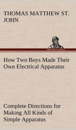 How Two Boys Made Their Own Electrical Apparatus - Containing Complete Directions for Making All Kinds of Simple Apparatus for the Study of Elementary Electricity Thomas M. (Thomas Matthew) St. John