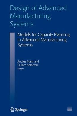 Design of Advanced Manufacturing Systems: Models for Capacity Planning in Advanced Manufacturing Systems Andrea Matta and Quirico Semeraro
